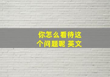 你怎么看待这个问题呢 英文